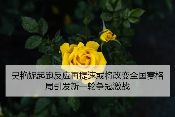 吴艳妮起跑反应再提速或将改变全国赛格局引发新一轮争冠激战
