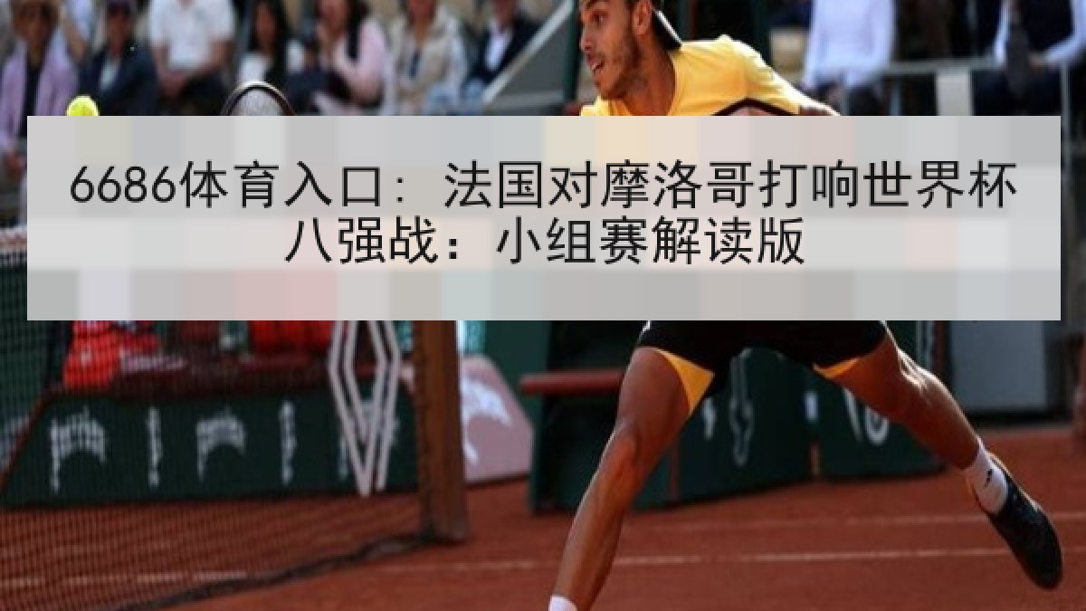 6686体育入口: 法国对摩洛哥打响世界杯八强战：小组赛解读版
