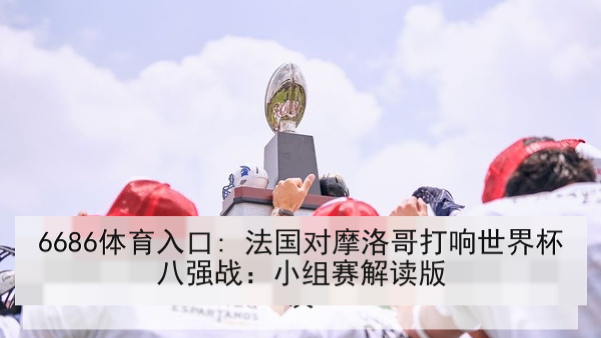 6686体育入口: 法国对摩洛哥打响世界杯八强战：小组赛解读版
