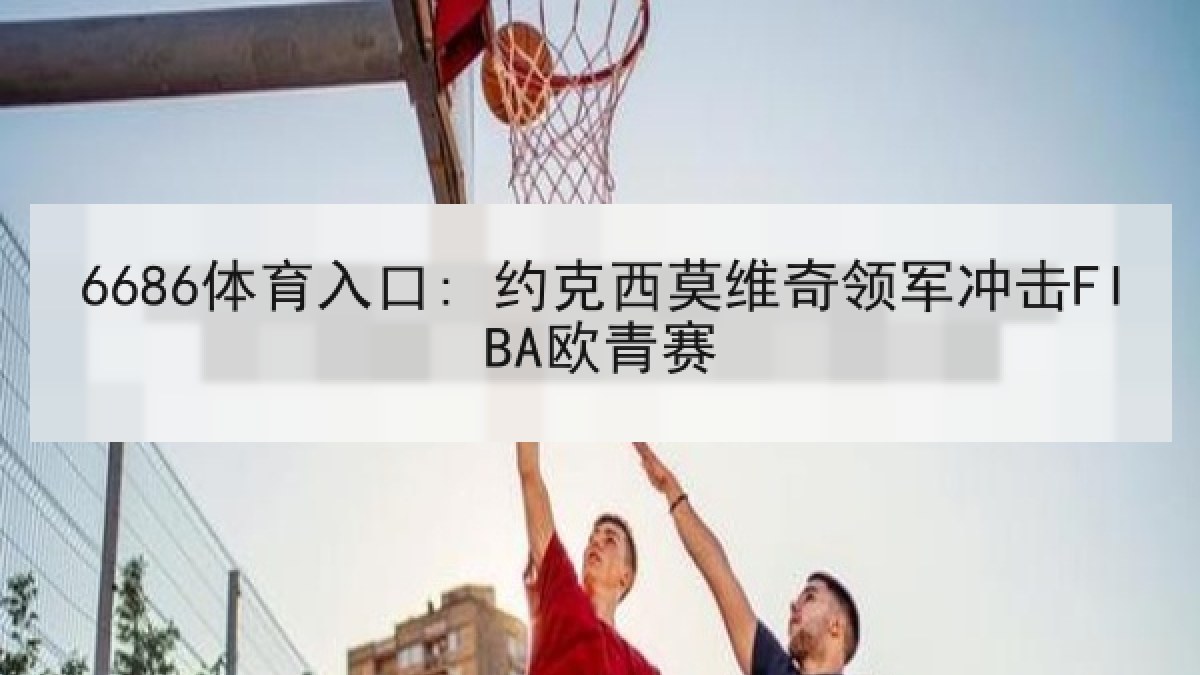 6686体育入口: 约克西莫维奇领军冲击FIBA欧青赛